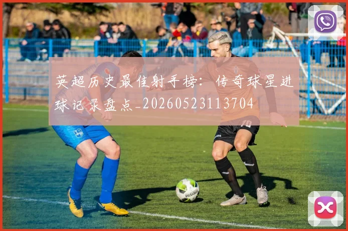 英超历史最佳射手榜：传奇球星进球记录盘点_20260523113704