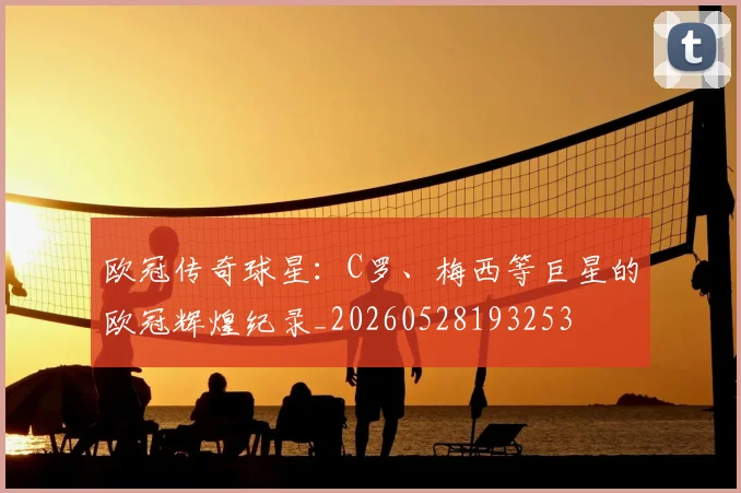 欧冠传奇球星：C罗、梅西等巨星的欧冠辉煌纪录_20260528193253