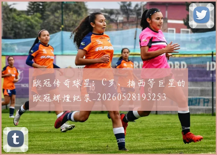 欧冠传奇球星：C罗、梅西等巨星的欧冠辉煌纪录_20260528193253