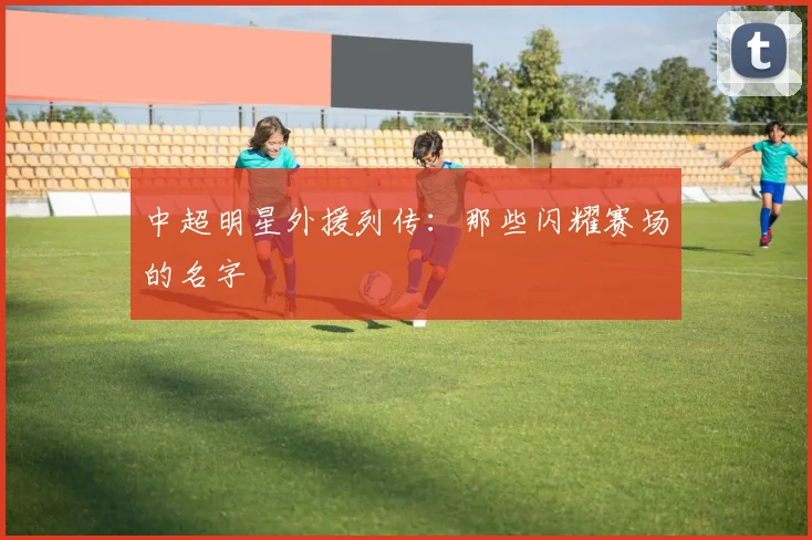 中超明星外援列传：那些闪耀赛场的名字