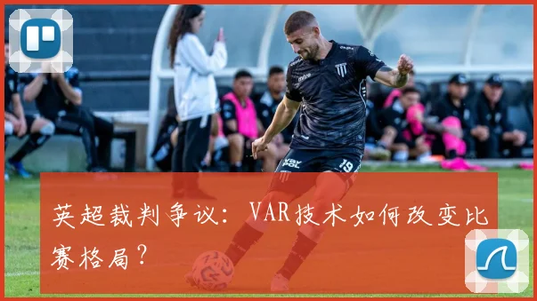 英超裁判争议:VAR技术如何改变比赛格局?